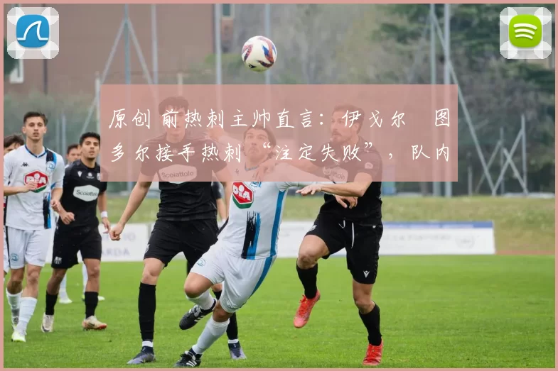 原创 前热刺主帅直言:伊戈尔・图多尔接手热刺 “注定失败”,队内氛围 “ toxic 至极”