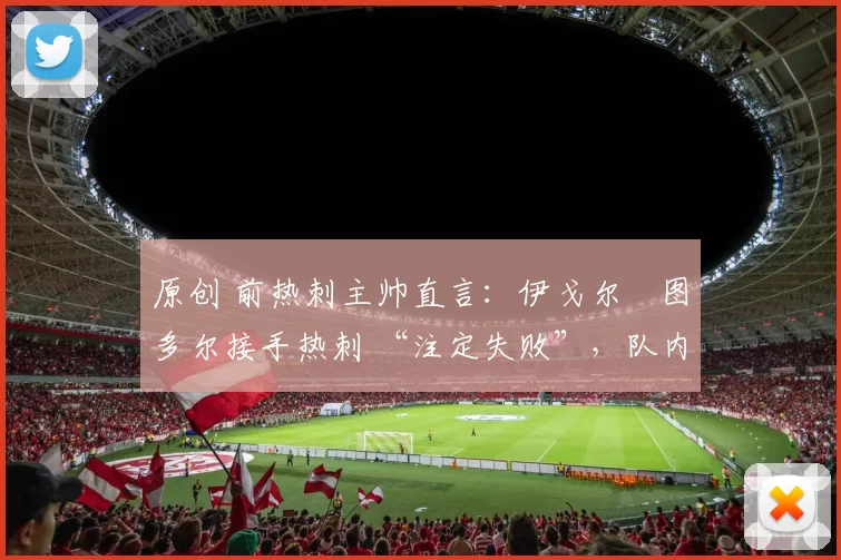 原创 前热刺主帅直言：伊戈尔・图多尔接手热刺 “注定失败”，队内氛围 “ toxic 至极”