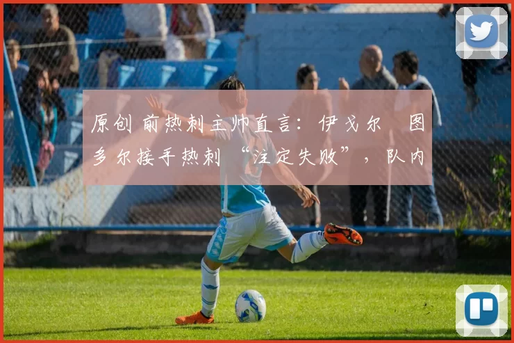 原创 前热刺主帅直言:伊戈尔・图多尔接手热刺 “注定失败”,队内氛围 “ toxic 至极”