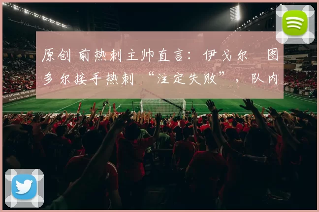 原创 前热刺主帅直言:伊戈尔・图多尔接手热刺 “注定失败”,队内氛围 “ toxic 至极”