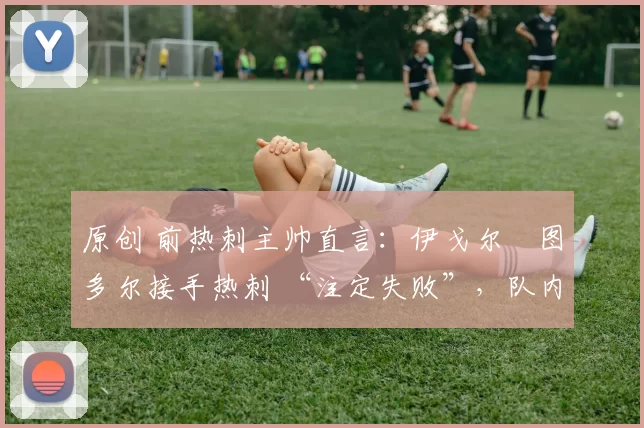 原创 前热刺主帅直言:伊戈尔・图多尔接手热刺 “注定失败”,队内氛围 “ toxic 至极”