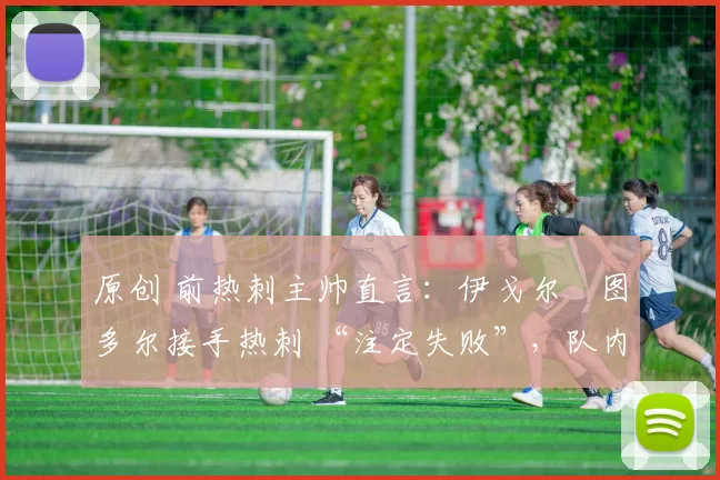 原创 前热刺主帅直言:伊戈尔・图多尔接手热刺 “注定失败”,队内氛围 “ toxic 至极”