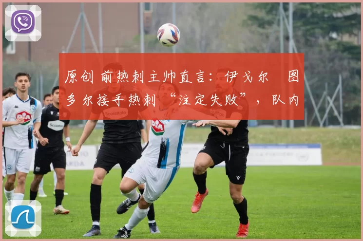 原创 前热刺主帅直言:伊戈尔・图多尔接手热刺 “注定失败”,队内氛围 “ toxic 至极”