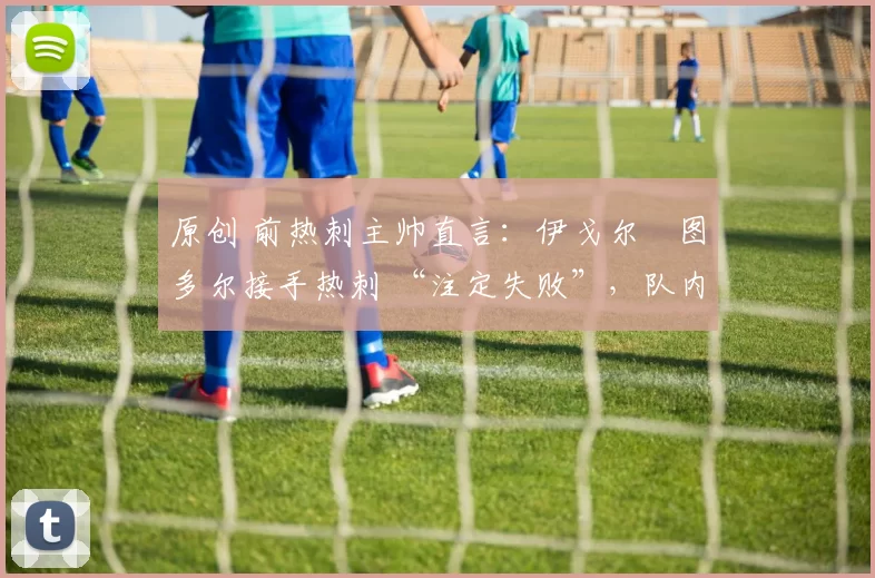 原创 前热刺主帅直言:伊戈尔・图多尔接手热刺 “注定失败”,队内氛围 “ toxic 至极”