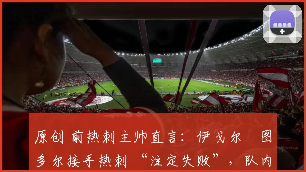 原创 前热刺主帅直言：伊戈尔・图多尔接手热刺 “注定失败”，队内氛围 “ toxic 至极”