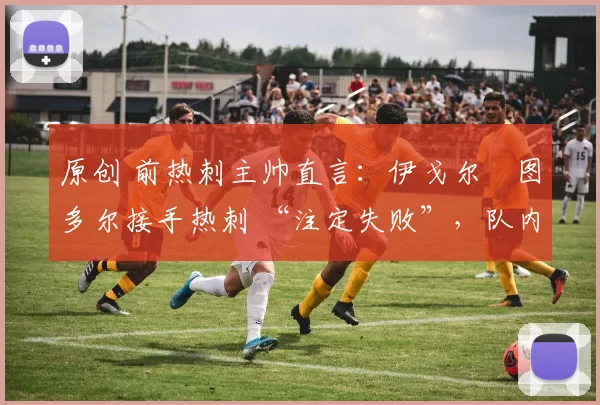 原创 前热刺主帅直言：伊戈尔・图多尔接手热刺 “注定失败”，队内氛围 “ toxic 至极”