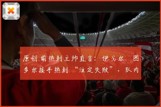 原创 前热刺主帅直言:伊戈尔・图多尔接手热刺 “注定失败”,队内氛围 “ toxic 至极”