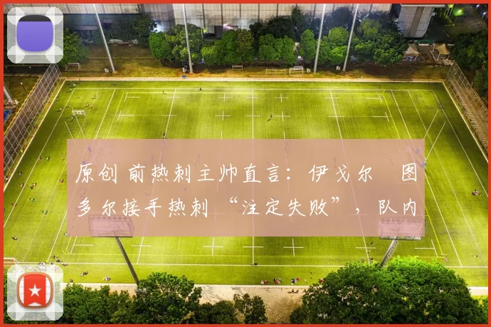 原创 前热刺主帅直言:伊戈尔・图多尔接手热刺 “注定失败”,队内氛围 “ toxic 至极”