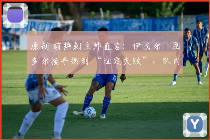 原创 前热刺主帅直言:伊戈尔・图多尔接手热刺 “注定失败”,队内氛围 “ toxic 至极”