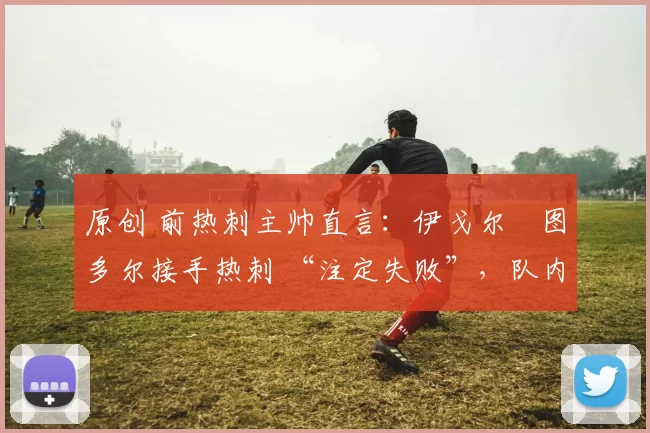 原创 前热刺主帅直言：伊戈尔・图多尔接手热刺 “注定失败”，队内氛围 “ toxic 至极”