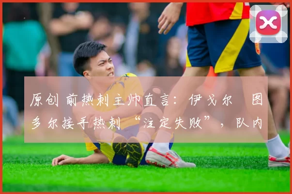 原创 前热刺主帅直言:伊戈尔・图多尔接手热刺 “注定失败”,队内氛围 “ toxic 至极”