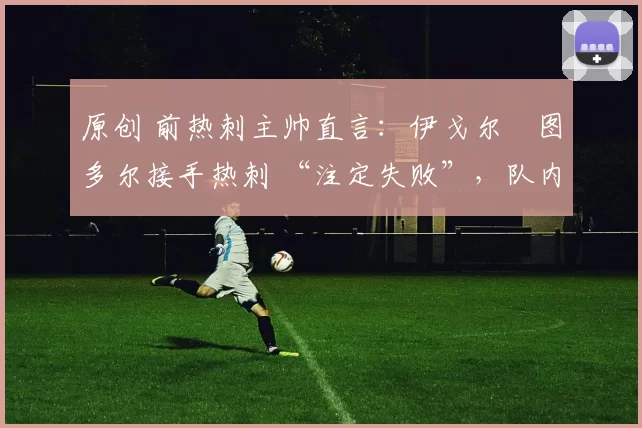 原创 前热刺主帅直言:伊戈尔・图多尔接手热刺 “注定失败”,队内氛围 “ toxic 至极”