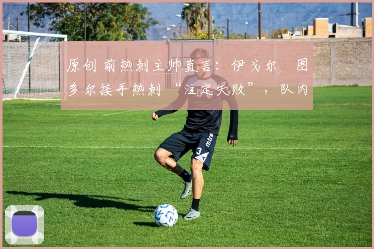 原创 前热刺主帅直言:伊戈尔・图多尔接手热刺 “注定失败”,队内氛围 “ toxic 至极”