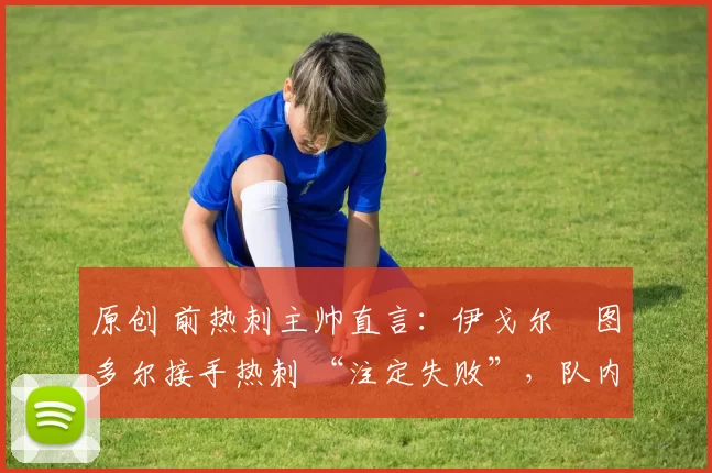 原创 前热刺主帅直言:伊戈尔・图多尔接手热刺 “注定失败”,队内氛围 “ toxic 至极”