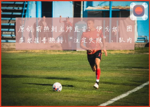 原创 前热刺主帅直言:伊戈尔・图多尔接手热刺 “注定失败”,队内氛围 “ toxic 至极”