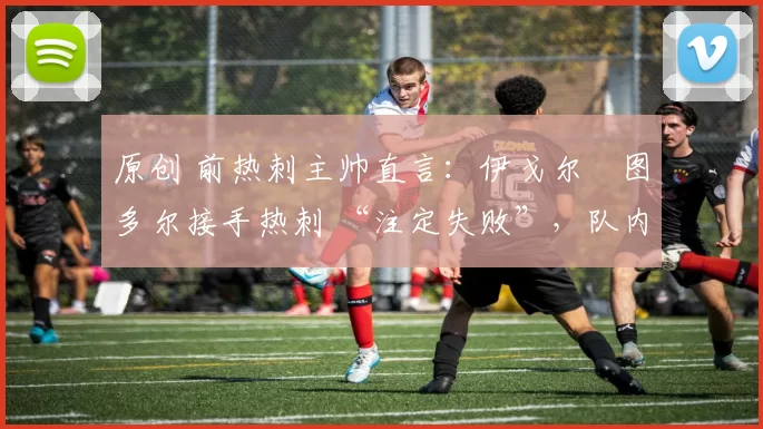 原创 前热刺主帅直言:伊戈尔・图多尔接手热刺 “注定失败”,队内氛围 “ toxic 至极”