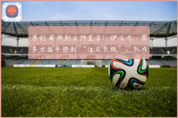 原创 前热刺主帅直言：伊戈尔・图多尔接手热刺 “注定失败”，队内氛围 “ toxic 至极”