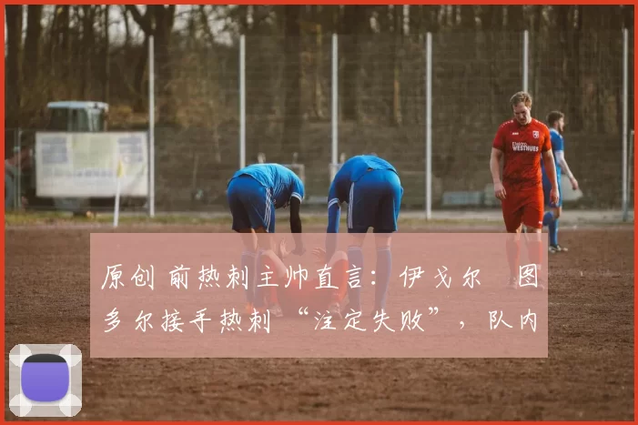 原创 前热刺主帅直言:伊戈尔・图多尔接手热刺 “注定失败”,队内氛围 “ toxic 至极”
