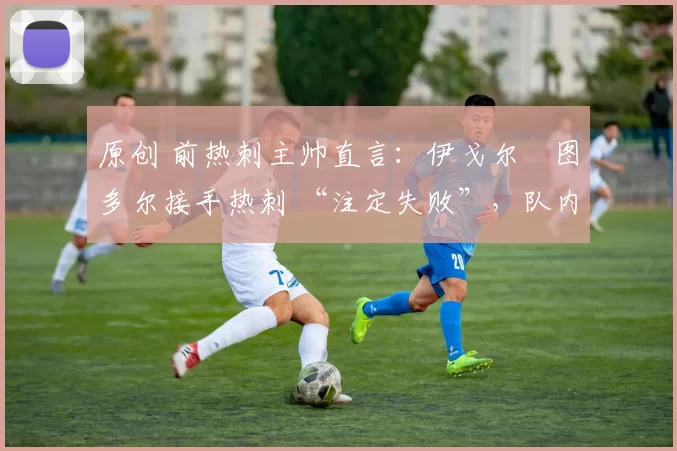 原创 前热刺主帅直言：伊戈尔・图多尔接手热刺 “注定失败”，队内氛围 “ toxic 至极”