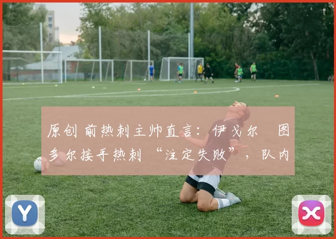 原创 前热刺主帅直言:伊戈尔・图多尔接手热刺 “注定失败”,队内氛围 “ toxic 至极”