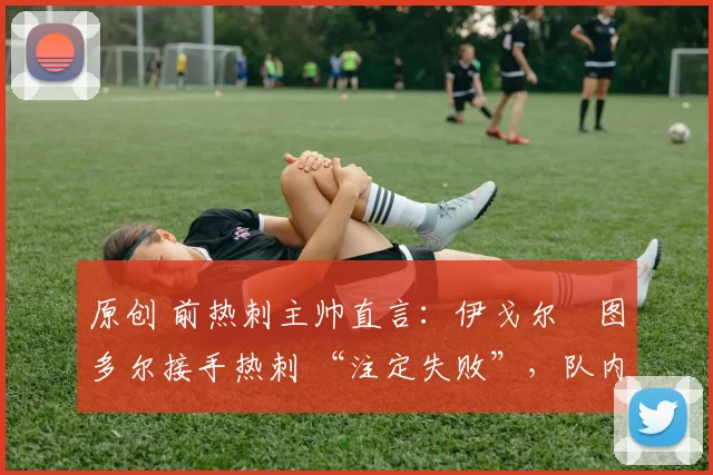 原创 前热刺主帅直言:伊戈尔・图多尔接手热刺 “注定失败”,队内氛围 “ toxic 至极”