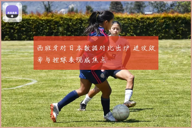 西班牙对日本数据对比出炉 进攻效率与控球表现成焦点