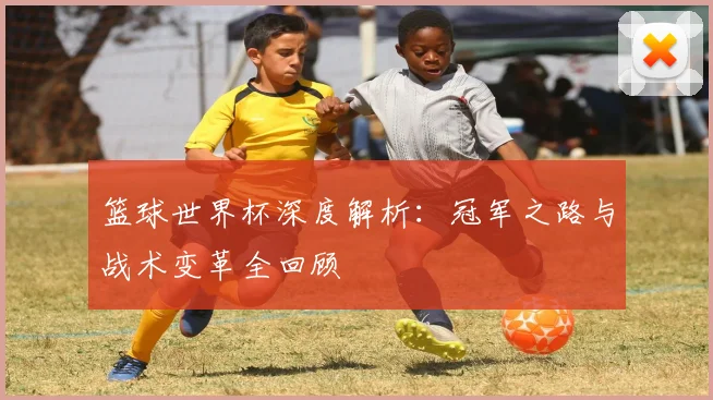 篮球世界杯深度解析:冠军之路与战术变革全回顾