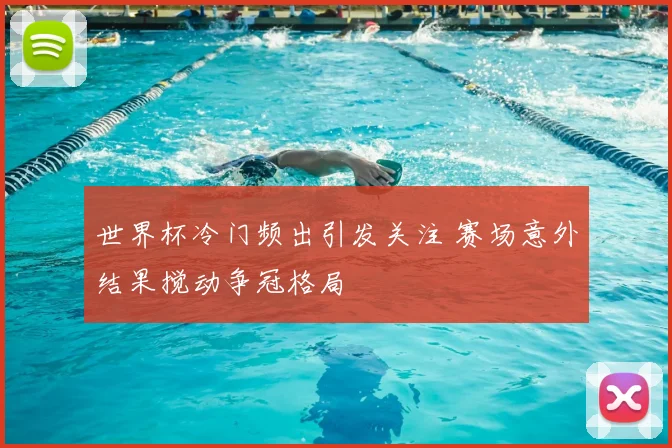 世界杯冷门频出引发关注 赛场意外结果搅动争冠格局