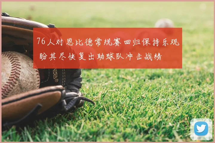 76人对恩比德常规赛回归保持乐观 盼其尽快复出助球队冲击战绩