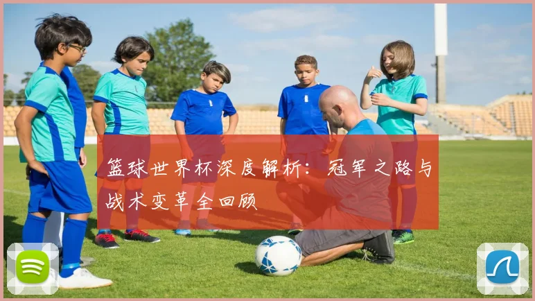 篮球世界杯深度解析：冠军之路与战术变革全回顾