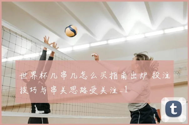 世界杯几串几怎么买指南出炉 投注技巧与串关思路受关注_1
