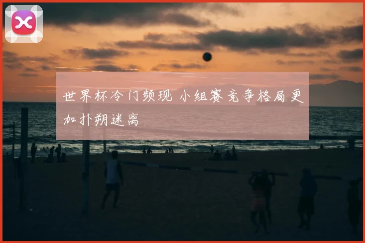 世界杯冷门频现 小组赛竞争格局更加扑朔迷离