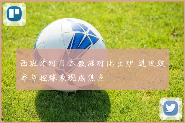西班牙对日本数据对比出炉 进攻效率与控球表现成焦点