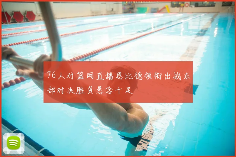 76人对篮网直播恩比德领衔出战东部对决胜负悬念十足