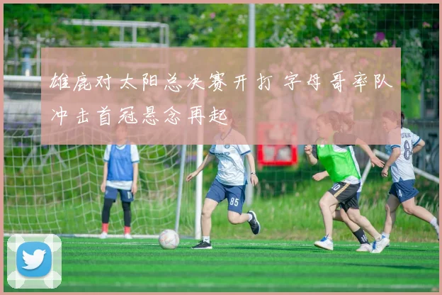 雄鹿对太阳总决赛开打 字母哥率队冲击首冠悬念再起